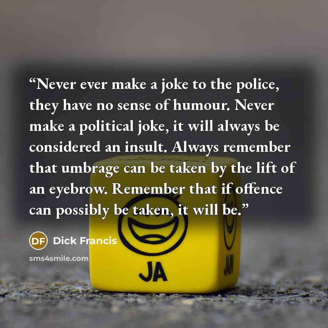 “Never ever make a joke to the police, they have no sense of humour. Never make a political joke, it will always be considered an insult. Always remember that umbrage can be taken by the lift of an eyebrow. Remember that if offence can possibly be taken, it will be.” quote by Dick Francis