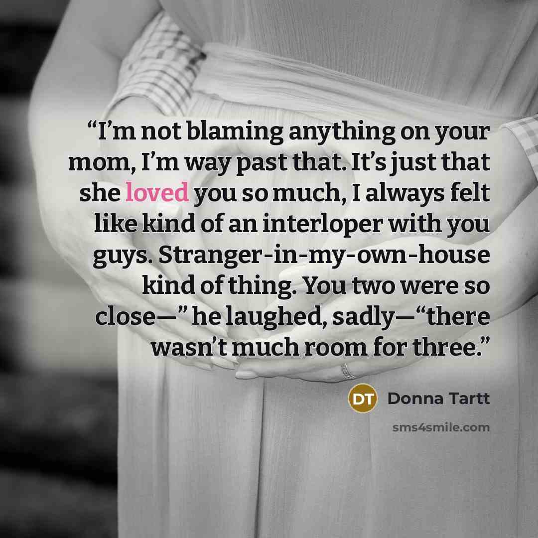 “I’m not blaming anything on your mom, I’m way past that. It’s just that she loved you so much, I always felt like kind of an interloper with you guys. Stranger-in-my-own-house kind of thing. You two were so close—” he laughed, sadly—“there wasn’t much room for three.” quote by Donna Tartt