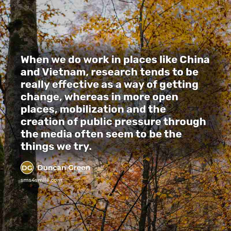 “When we do work in places like China and Vietnam, research tends to be really effective as a way of getting change, whereas in more open places, mobilization and the creation of public pressure through the media often seem to be the things we try.” quote by Duncan Green