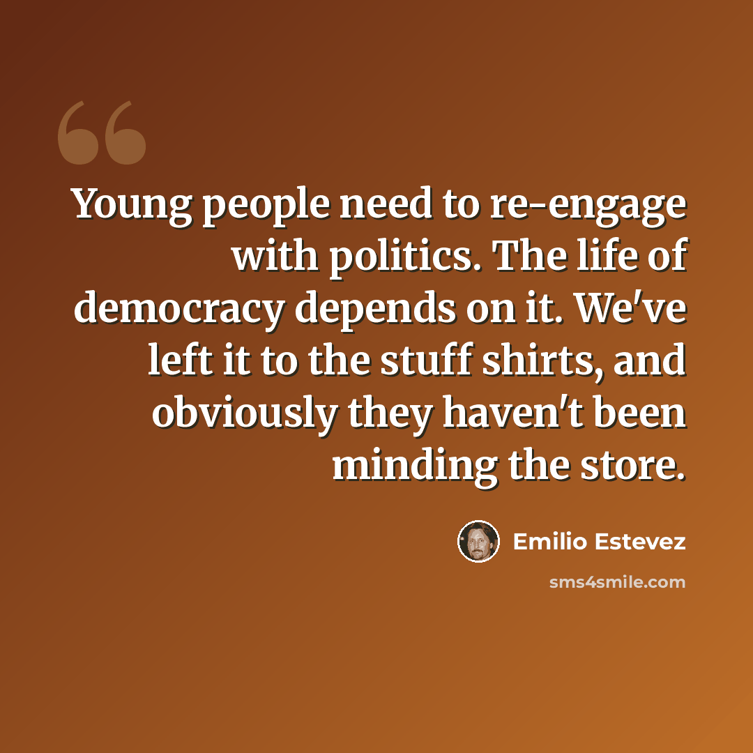 “Young people need to re-engage with politics. The life of democracy depends on it. We've left it to the stuff shirts, and obviously they haven't been minding the store.” quote by Emilio Estevez