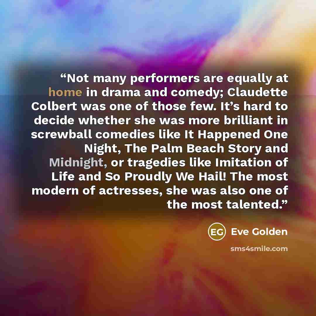 “Not many performers are equally at home in drama and comedy; Claudette Colbert was one of those few. It’s hard to decide whether she was more brilliant in screwball comedies like It Happened One Night, The Palm Beach Story and Midnight, or tragedies like Imitation of Life and So Proudly We Hail!…” quote by Eve Golden