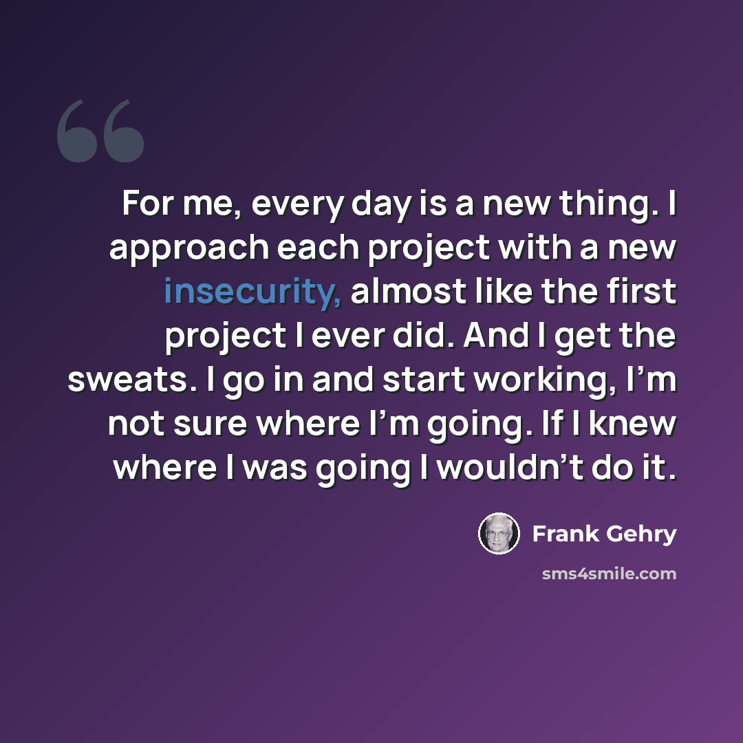 “For me, every day is a new thing. I approach each project with a new insecurity, almost like the first project I ever did. And I get the sweats. I go in and start working, I'm not sure where I'm going. If I knew where I was going I wouldn't do it.” quote by Frank Gehry
