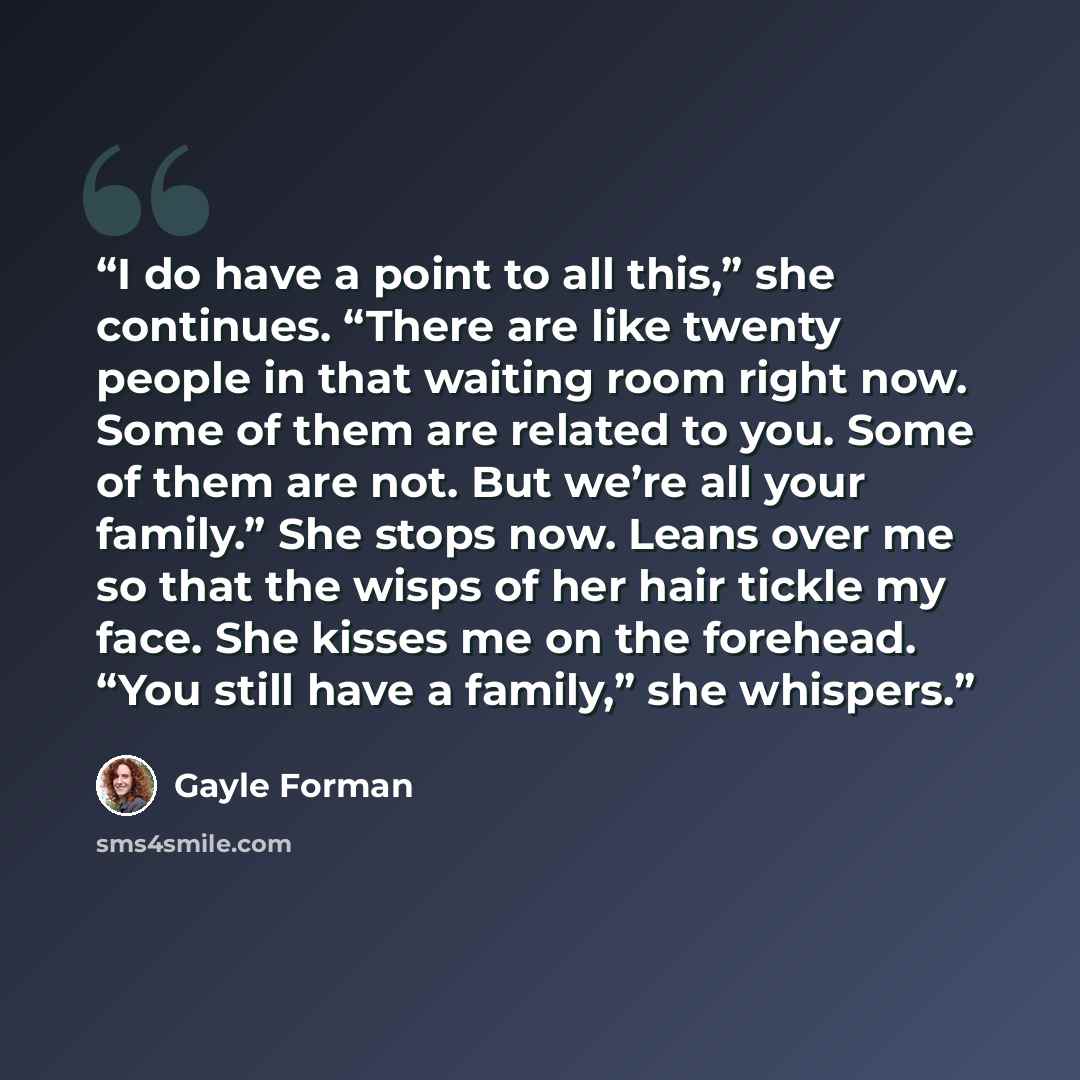 “I do have a point to all this,” she continues. “There are like twenty people in that waiting room right now. Some of them are related to you. Some of them are not. But we’re all your family.” She stops now. Leans over me so that the wisps of her hair tickle my face. She kisses me on the forehead…” quote by Gayle Forman