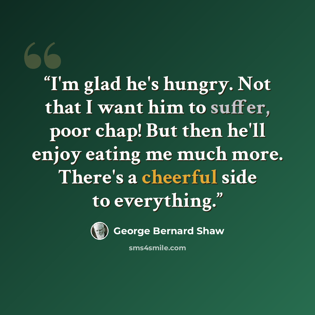 “I'm glad he's hungry. Not that I want him to suffer, poor chap! But then he'll enjoy eating me much more. There's a cheerful side to everything.” quote by George Bernard Shaw