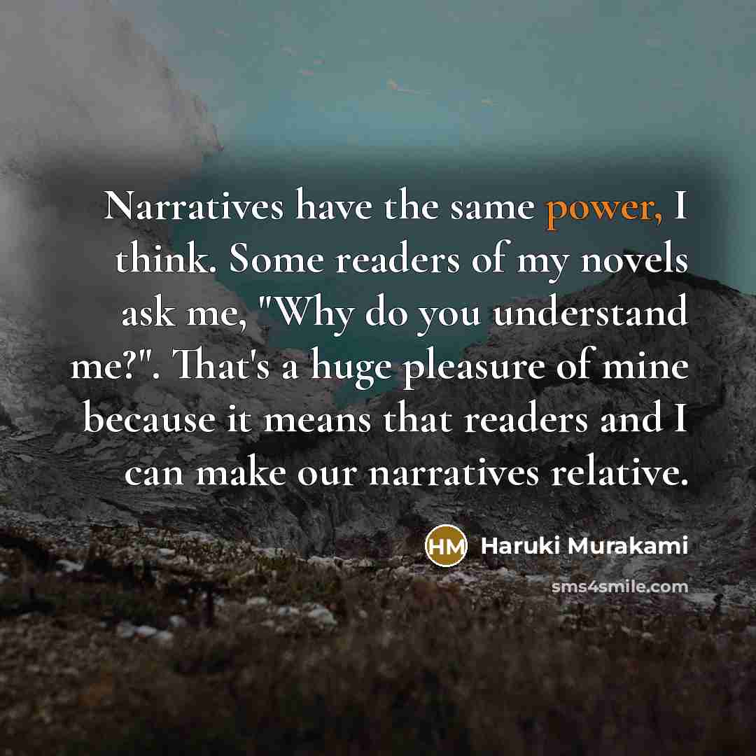“Narratives have the same power, I think. Some readers of my novels ask me, "Why do you understand me?". That's a huge pleasure of mine because it means that readers and I can make our narratives relative.” quote by Haruki Murakami