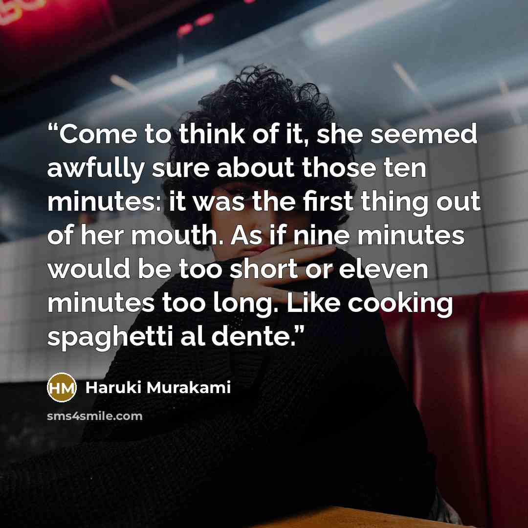 “Come to think of it, she seemed awfully sure about those ten minutes: it was the first thing out of her mouth. As if nine minutes would be too short or eleven minutes too long. Like cooking spaghetti al dente.” quote by Haruki Murakami