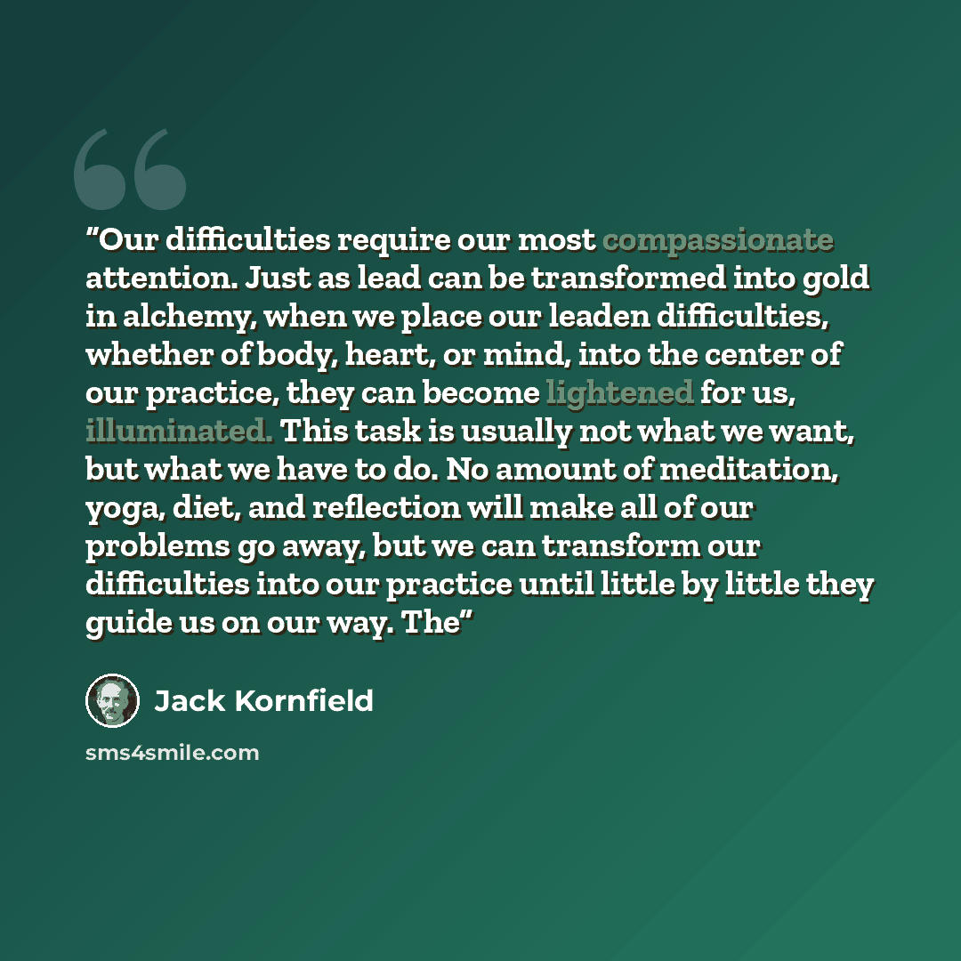 “Our difficulties require our most compassionate attention. Just as lead can be transformed into gold in alchemy, when we place our leaden difficulties, whether of body, heart, or mind, into the center of our practice, they can become lightened for us, illuminated. This task is usually not what we…” quote by Jack Kornfield