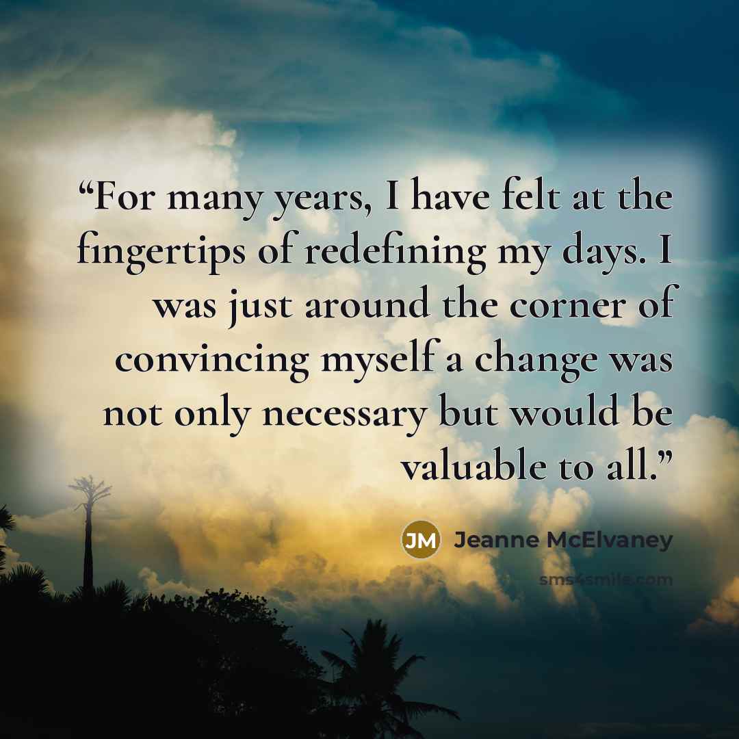 “For many years, I have felt at the fingertips of redefining my days. I was just around the corner of convincing myself a change was not only necessary but would be valuable to all.” quote by Jeanne McElvaney