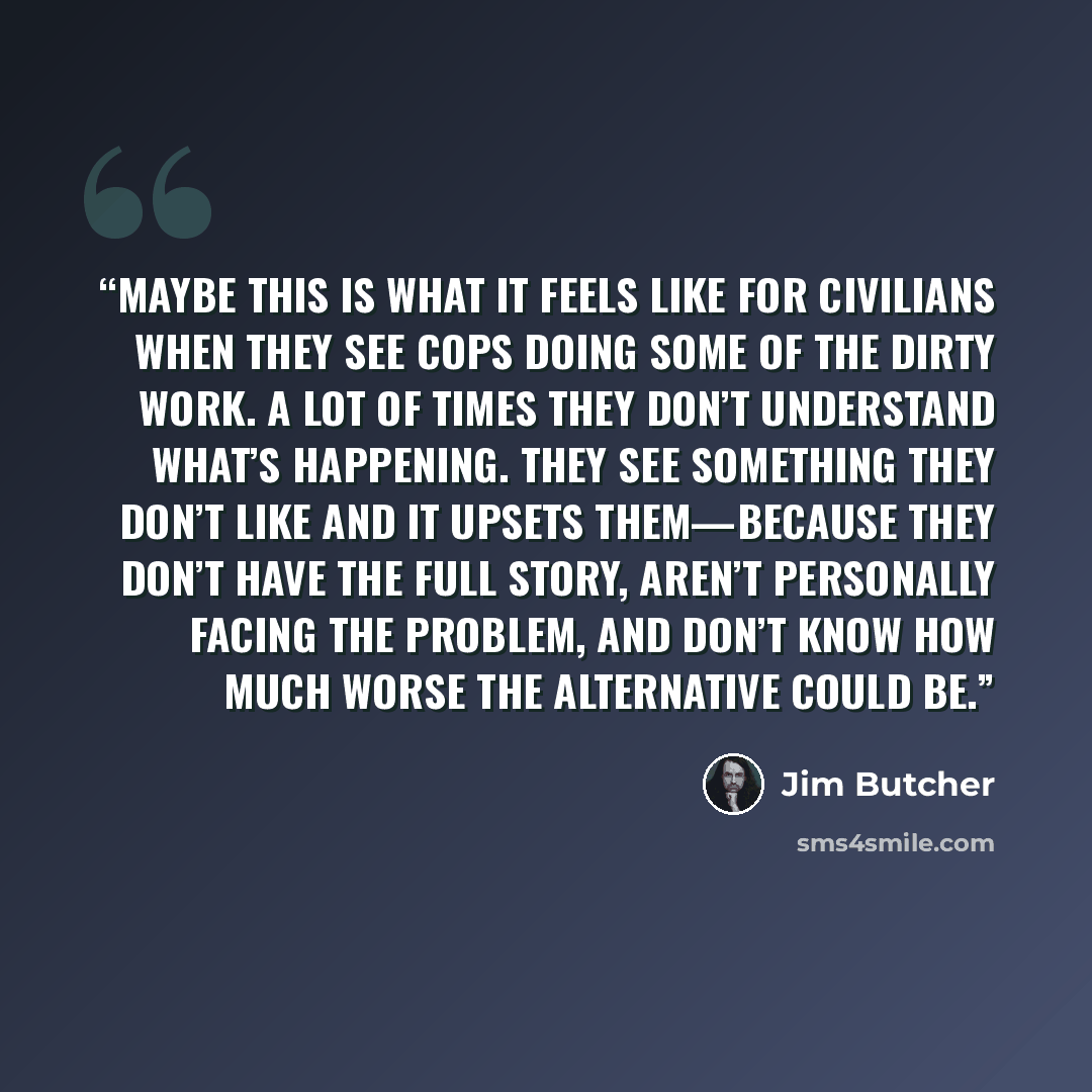 “Maybe this is what it feels like for civilians when they see cops doing some of the dirty work. A lot of times they don’t understand what’s happening. They see something they don’t like and it upsets them—because they don’t have the full story, aren’t personally facing the problem, and don’t know…” quote by Jim Butcher