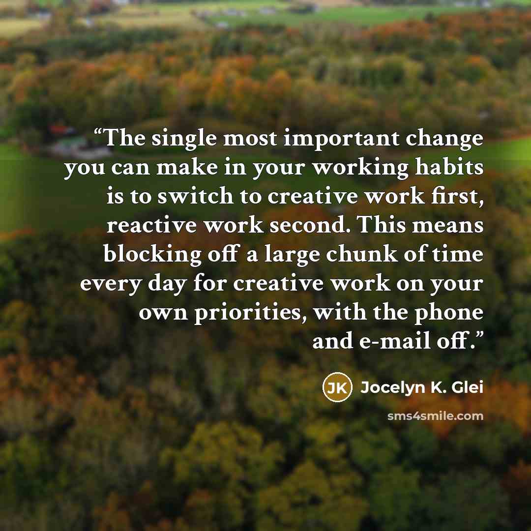 “The single most important change you can make in your working habits is to switch to creative work first, reactive work second. This means blocking off a large chunk of time every day for creative work on your own priorities, with the phone and e-mail off.” quote by Jocelyn K. Glei