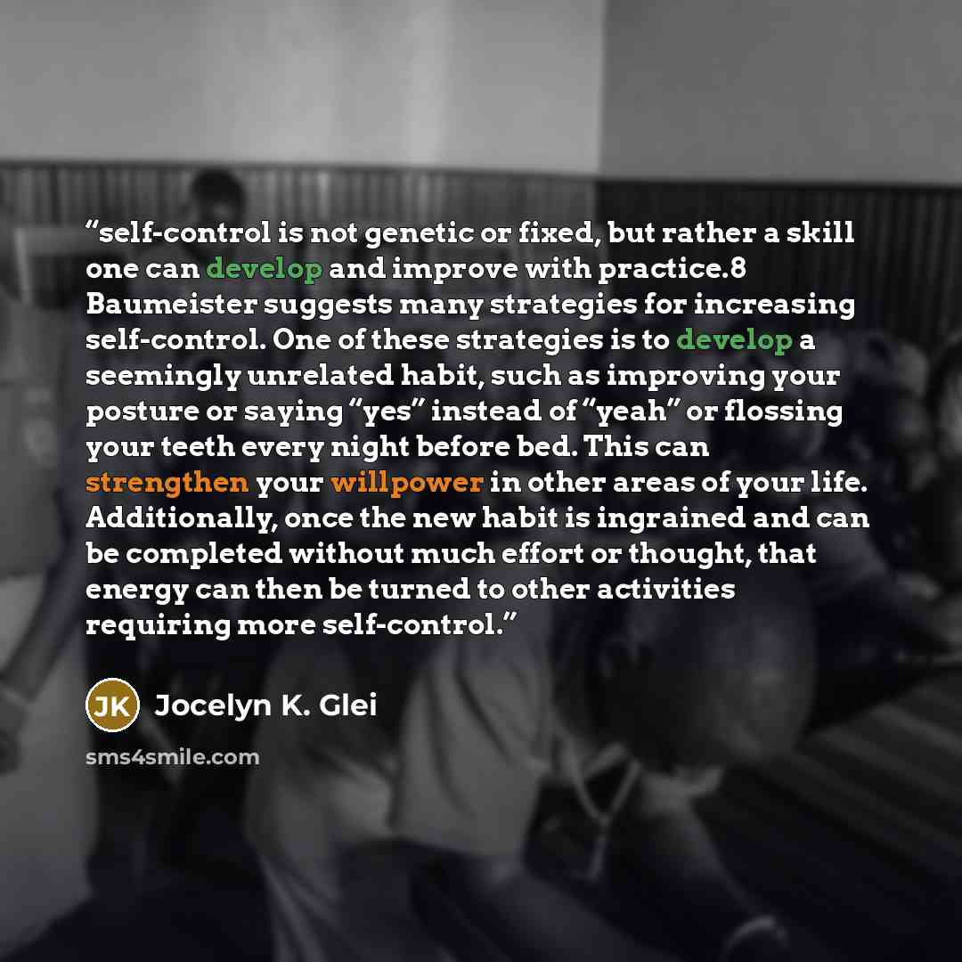 “self-control is not genetic or fixed, but rather a skill one can develop and improve with practice.8 Baumeister suggests many strategies for increasing self-control. One of these strategies is to develop a seemingly unrelated habit, such as improving your posture or saying “yes” instead of “yeah”…” quote by Jocelyn K. Glei