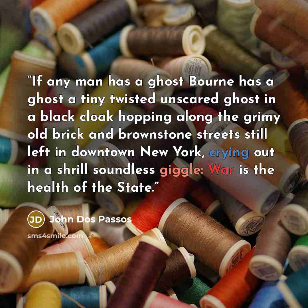“If any man has a ghost Bourne has a ghost a tiny twisted unscared ghost in a black cloak hopping along the grimy old brick and brownstone streets still left in downtown New York, crying out in a shrill soundless giggle: War is the health of the State.” quote by John Dos Passos