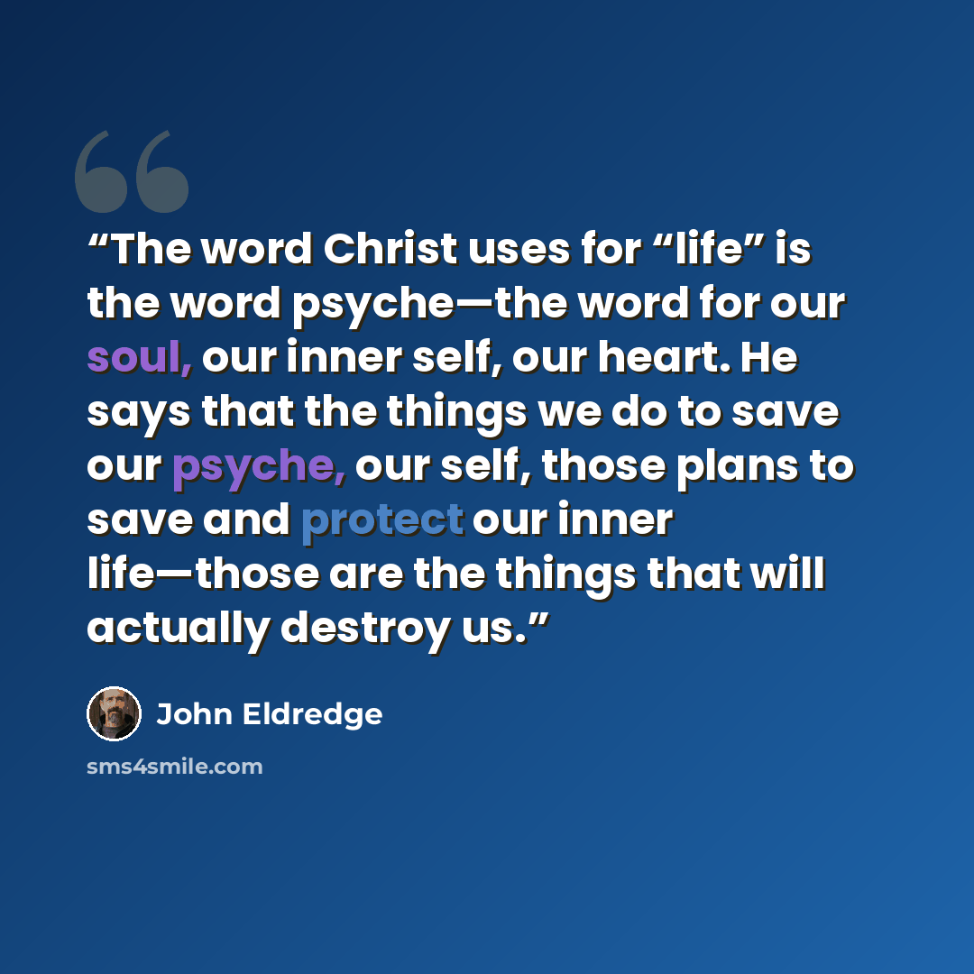 “The word Christ uses for “life” is the word psyche—the word for our soul, our inner self, our heart. He says that the things we do to save our psyche, our self, those plans to save and protect our inner life—those are the things that will actually destroy us.” quote by John Eldredge