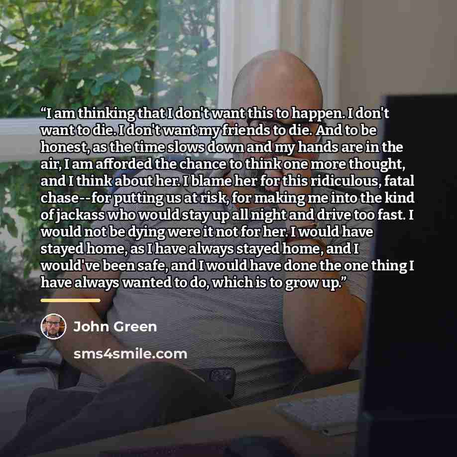 “I am thinking that I don't want this to happen. I don't want to die. I don't want my friends to die. And to be honest, as the time slows down and my hands are in the air, I am afforded the chance to think one more thought, and I think about her. I blame her for this ridiculous, fatal chase--for…” quote by john green