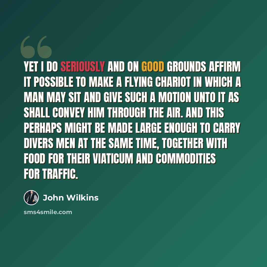 “Yet I do seriously and on good grounds affirm it possible to make a flying chariot in which a man may sit and give such a motion unto it as shall convey him through the air. And this perhaps might be made large enough to carry divers men at the same time, together with food for their viaticum and…” quote by John Wilkins