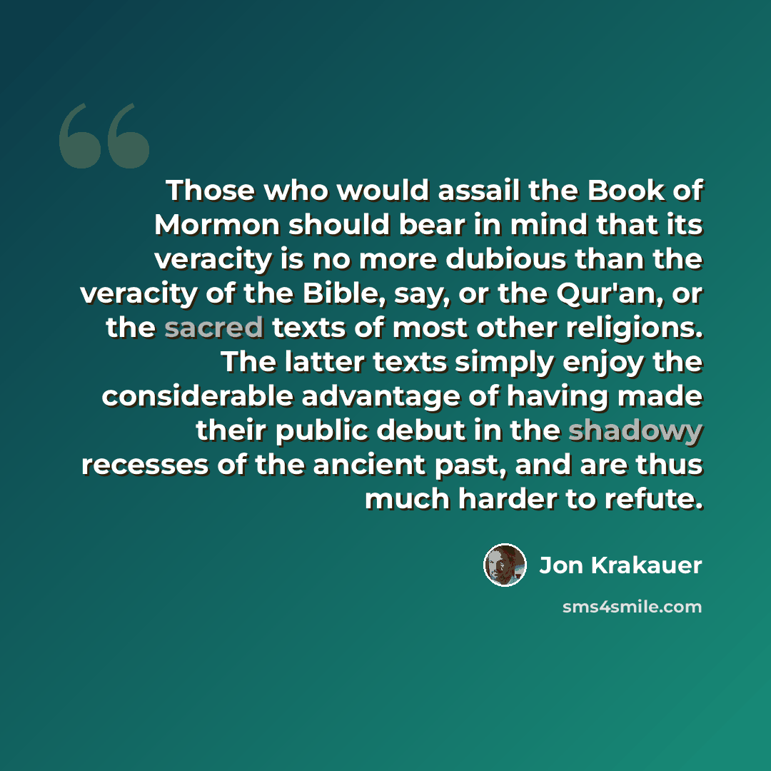 “Those who would assail the Book of Mormon should bear in mind that its veracity is no more dubious than the veracity of the Bible, say, or the Qur'an, or the sacred texts of most other religions. The latter texts simply enjoy the considerable advantage of having made their public debut in the…” quote by Jon Krakauer