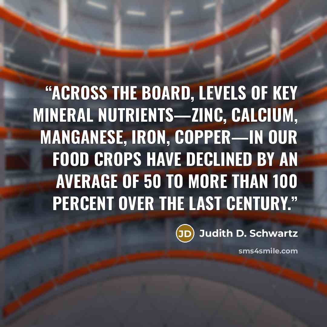 “Across the board, levels of key mineral nutrients—zinc, calcium, manganese, iron, copper—in our food crops have declined by an average of 50 to more than 100 percent over the last century.” quote by Judith D. Schwartz