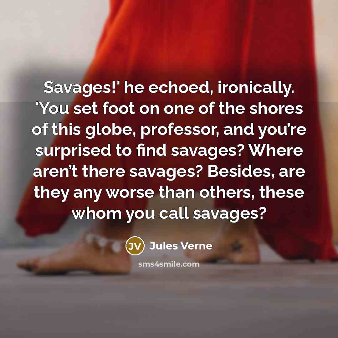 “Savages!' he echoed, ironically. 'You set foot on one of the shores of this globe, professor, and you’re surprised to find savages? Where aren’t there savages? Besides, are they any worse than others, these whom you call savages?” quote by Jules Verne