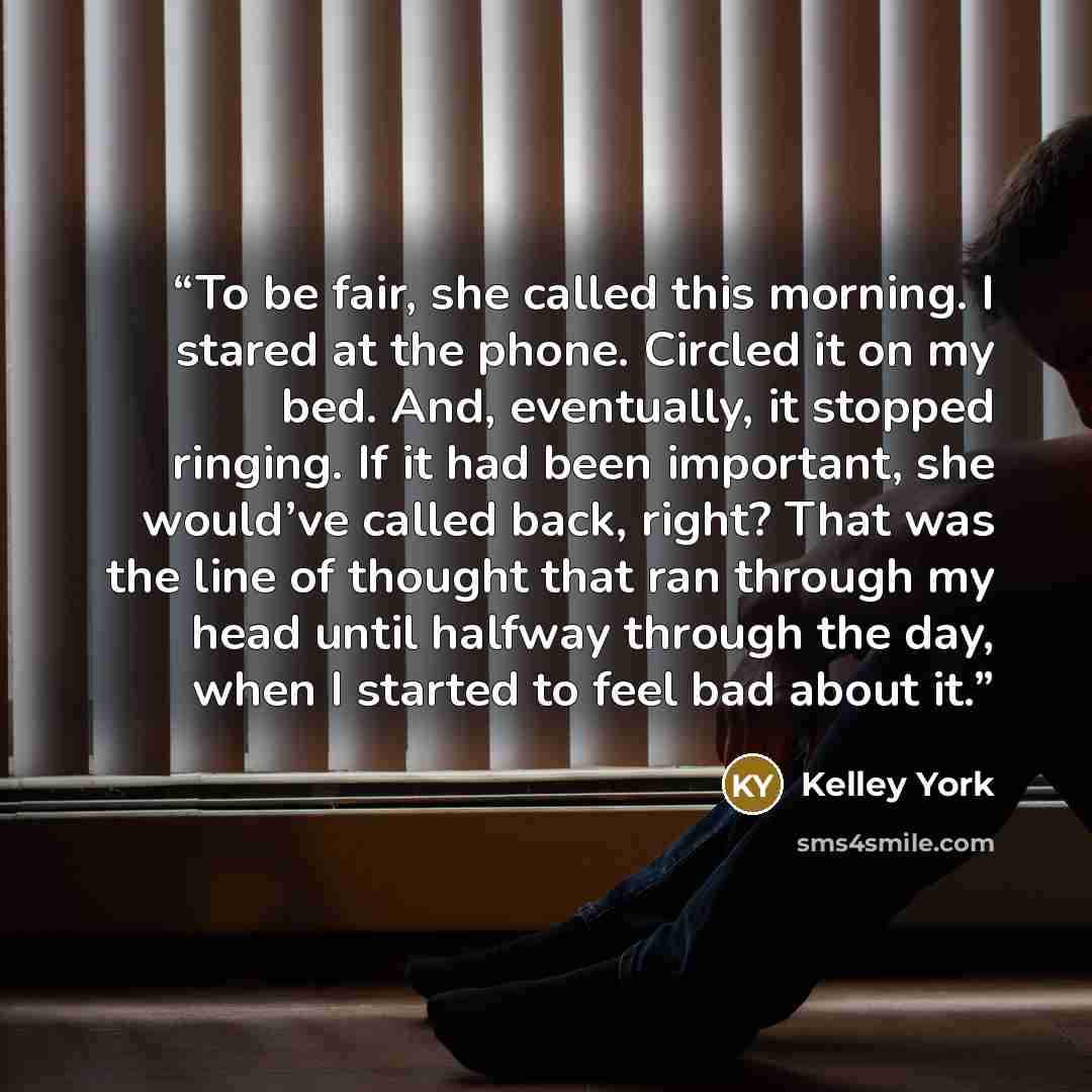 “To be fair, she called this morning. I stared at the phone. Circled it on my bed. And, eventually, it stopped ringing. If it had been important, she would’ve called back, right? That was the line of thought that ran through my head until halfway through the day, when I started to feel bad about it.” quote by Kelley York