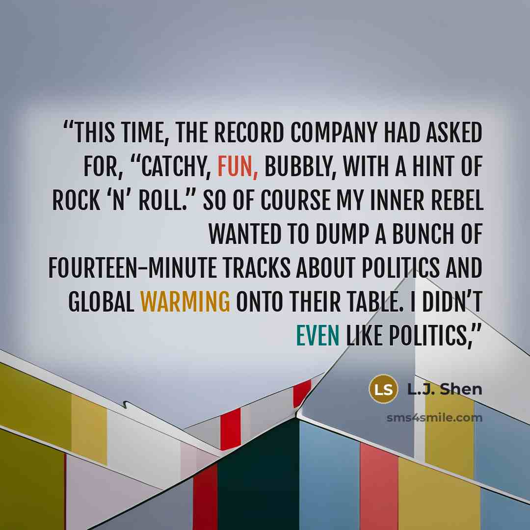 “This time, the record company had asked for, “catchy, fun, bubbly, with a hint of rock ‘n’ roll.” So of course my inner rebel wanted to dump a bunch of fourteen-minute tracks about politics and global warming onto their table. I didn’t even like politics,” quote by L.J. Shen