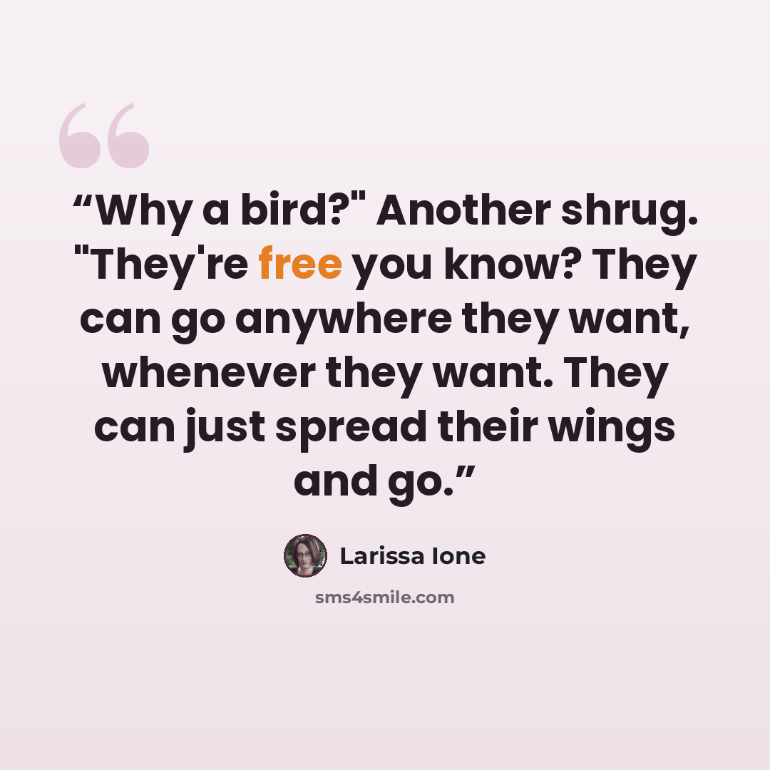 “Why a bird?" Another shrug. "They're free you know? They can go anywhere they want, whenever they want. They can just spread their wings and go.” quote by Larissa Ione