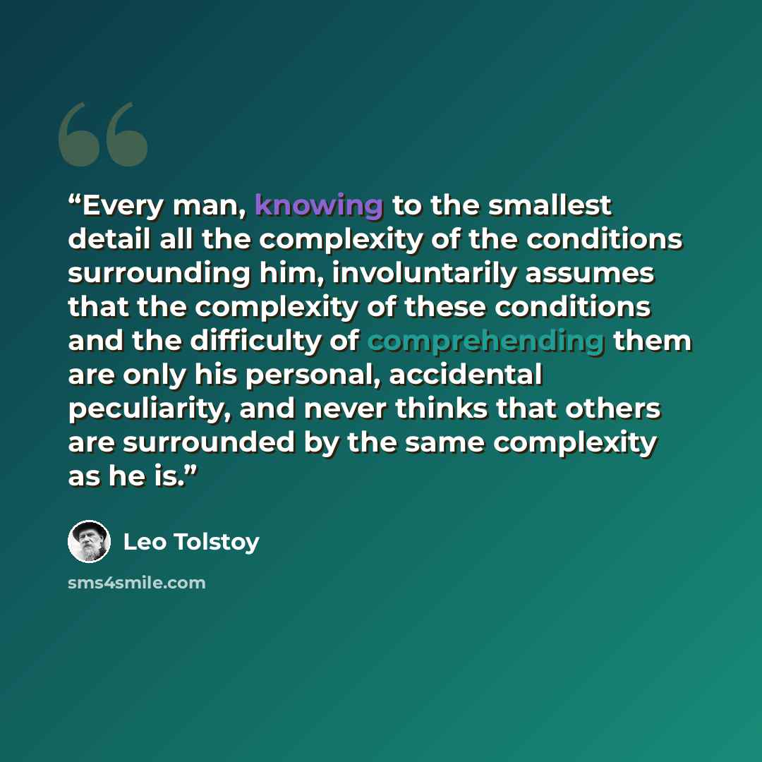 “Every man, knowing to the smallest detail all the complexity of the conditions surrounding him, involuntarily assumes that the complexity of these conditions and the difficulty of comprehending them are only his personal, accidental peculiarity, and never thinks that others are surrounded by the…” quote by Leo Tolstoy