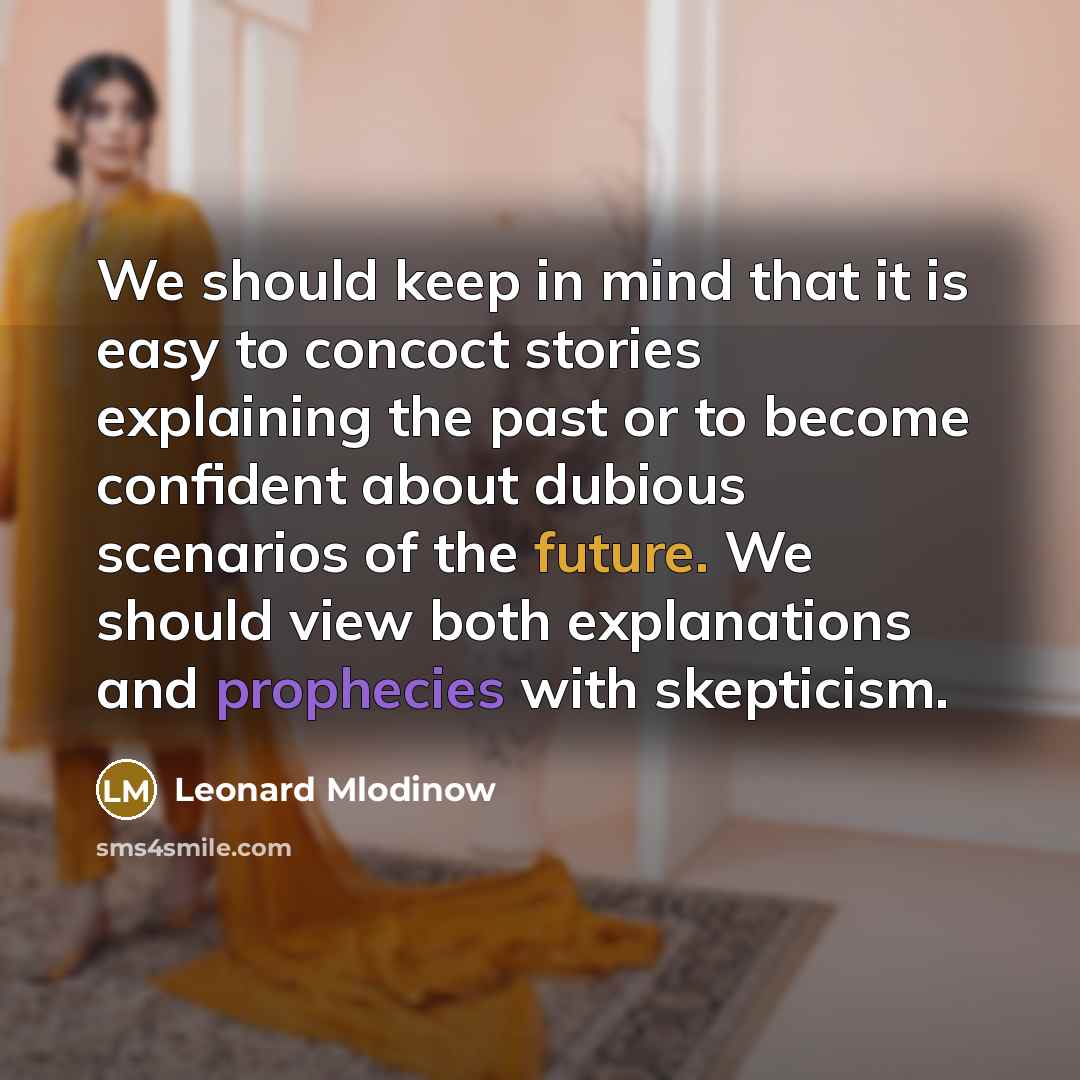 “We should keep in mind that it is easy to concoct stories explaining the past or to become confident about dubious scenarios of the future. We should view both explanations and prophecies with skepticism.” quote by Leonard Mlodinow