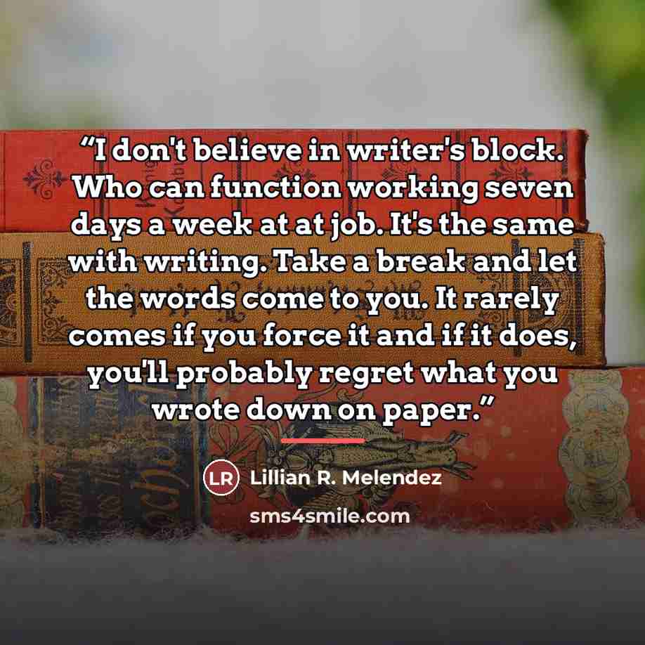 “I don't believe in writer's block. Who can function working seven days a week at at job. It's the same with writing. Take a break and let the words come to you. It rarely comes if you force it and if it does, you'll probably regret what you wrote down on paper.” quote by Lillian R. Melendez