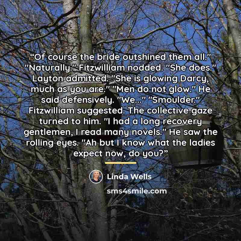 “Of course the bride outshined them all." "Naturally." Fitzwilliam nodded. "She does." Layton admitted. "She is glowing Darcy, much as you are." "Men do not glow." He said defensively. "We..." "Smoulder." Fitzwilliam suggested. The collective gaze turned to him. "I had a long recovery gentlemen, I…” quote by Linda Wells