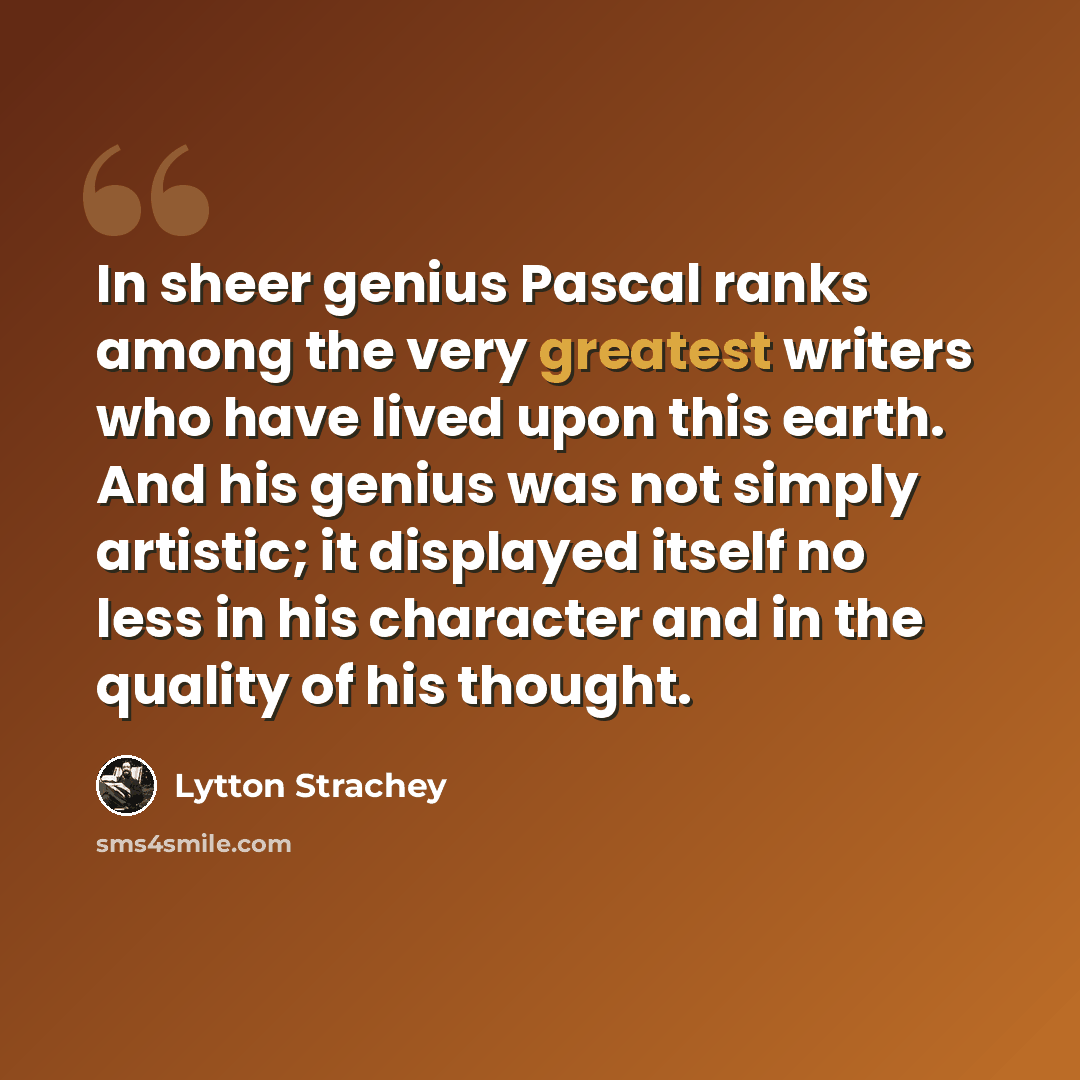 “In sheer genius Pascal ranks among the very greatest writers who have lived upon this earth. And his genius was not simply artistic; it displayed itself no less in his character and in the quality of his thought.” quote by Lytton Strachey
