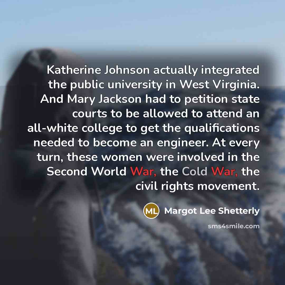 “Katherine Johnson actually integrated the public university in West Virginia. And Mary Jackson had to petition state courts to be allowed to attend an all-white college to get the qualifications needed to become an engineer. At every turn, these women were involved in the Second World War, the…” quote by Margot Lee Shetterly