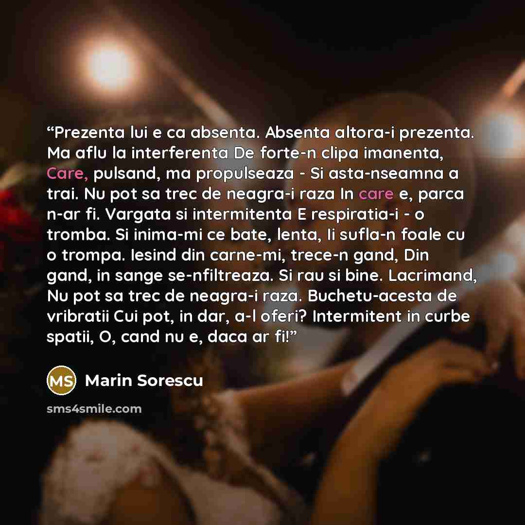 “Prezenta lui e ca absenta. Absenta altora-i prezenta. Ma aflu la interferenta De forte-n clipa imanenta, Care, pulsand, ma propulseaza - Si asta-nseamna a trai. Nu pot sa trec de neagra-i raza In care e, parca n-ar fi. Vargata si intermitenta E respiratia-i - o tromba. Si inima-mi ce bate, lenta…” quote by Marin Sorescu