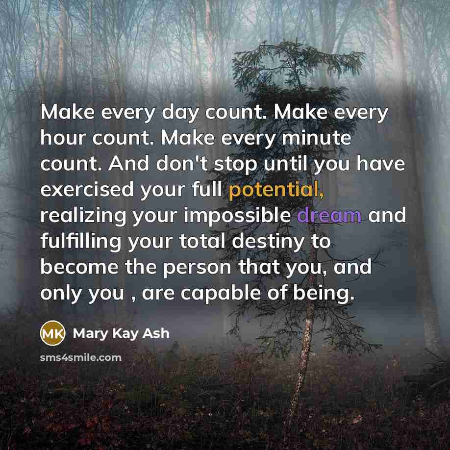 “Make every day count. Make every hour count. Make every minute count. And don't stop until you have exercised your full potential, realizing your impossible dream and fulfilling your total destiny to become the person that you, and only you , are capable of being.” quote by Mary Kay Ash