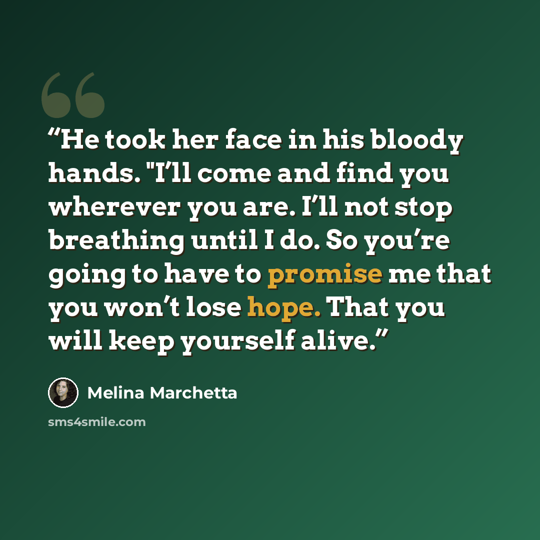“He took her face in his bloody hands. "I’ll come and find you wherever you are. I’ll not stop breathing until I do. So you’re going to have to promise me that you won’t lose hope. That you will keep yourself alive.” quote by Melina Marchetta