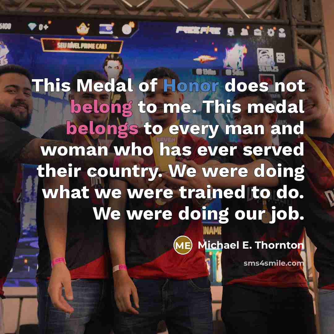 “This Medal of Honor does not belong to me. This medal belongs to every man and woman who has ever served their country. We were doing what we were trained to do. We were doing our job.” quote by Michael E. Thornton