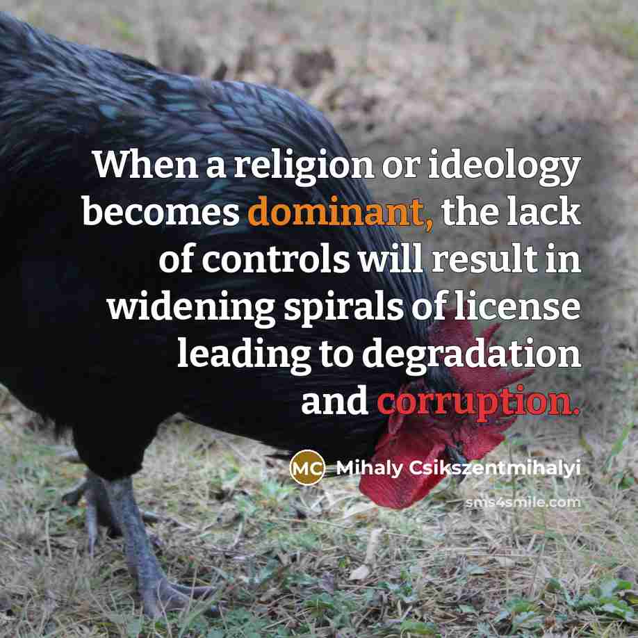 “When a religion or ideology becomes dominant, the lack of controls will result in widening spirals of license leading to degradation and corruption.” quote by Mihaly Csikszentmihalyi