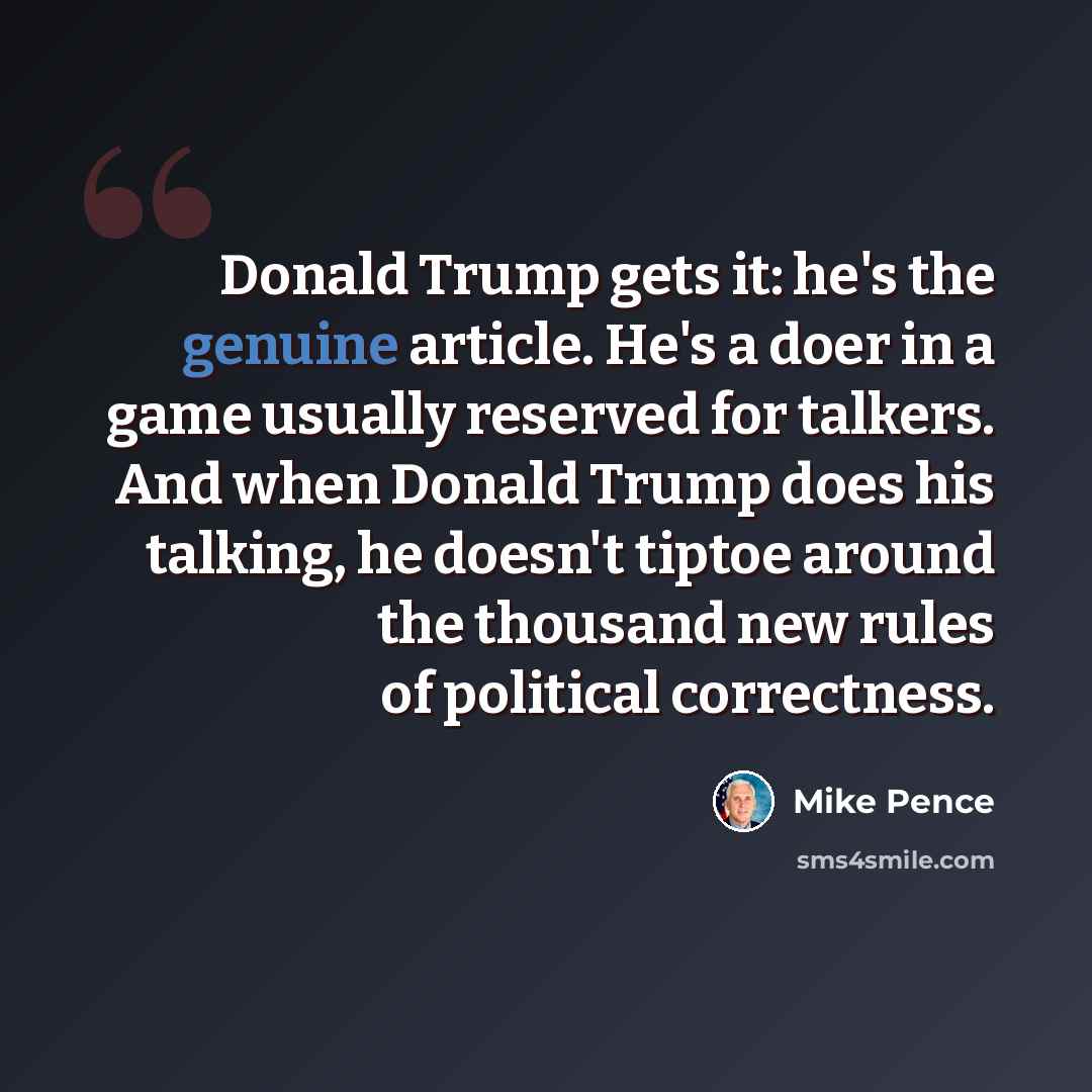 “Donald Trump gets it: he's the genuine article. He's a doer in a game usually reserved for talkers. And when Donald Trump does his talking, he doesn't tiptoe around the thousand new rules of political correctness.” quote by Mike Pence