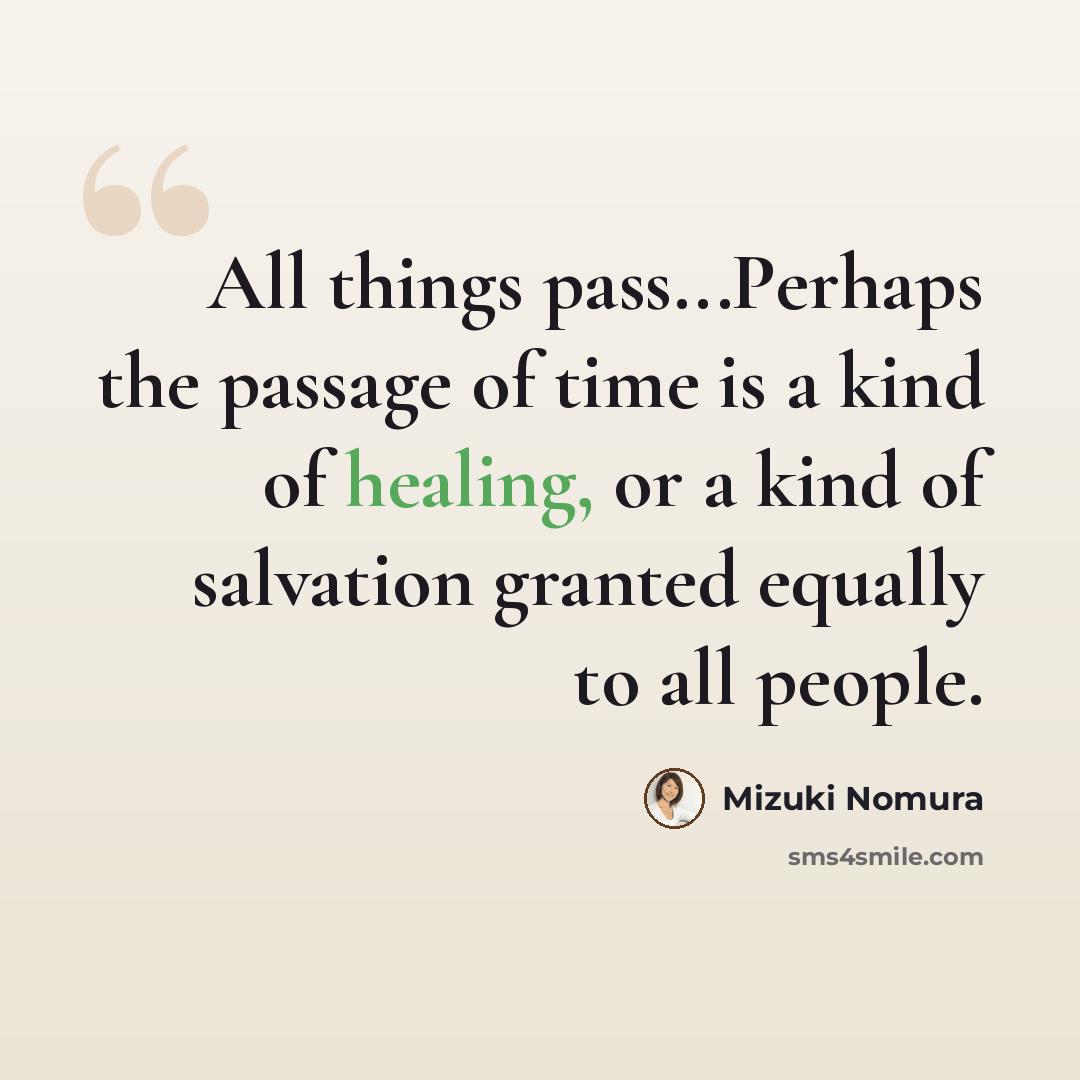 “All things pass...Perhaps the passage of time is a kind of healing, or a kind of salvation granted equally to all people.” quote by Mizuki Nomura