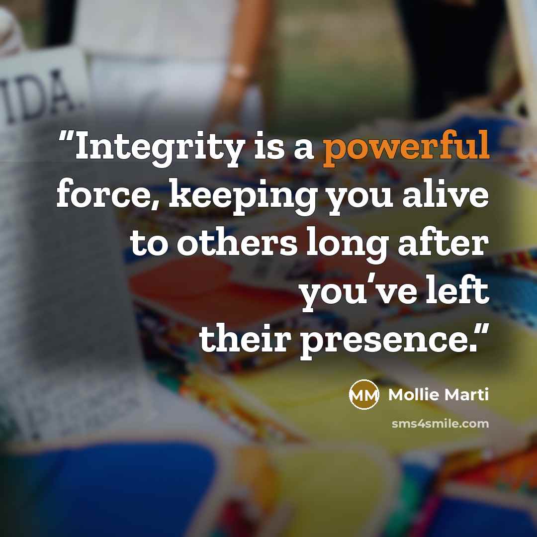 “Integrity is a powerful force, keeping you alive to others long after you’ve left their presence.” quote by Mollie Marti