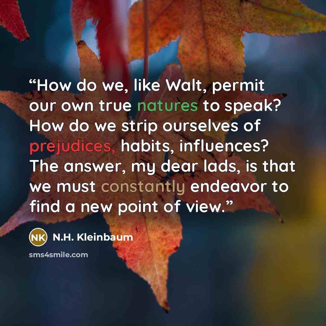 “How do we, like Walt, permit our own true natures to speak? How do we strip ourselves of prejudices, habits, influences? The answer, my dear lads, is that we must constantly endeavor to find a new point of view.” quote by N.H. Kleinbaum