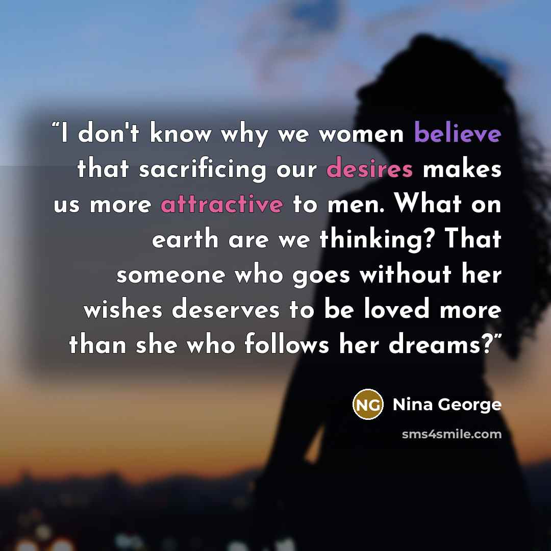 “I don't know why we women believe that sacrificing our desires makes us more attractive to men. What on earth are we thinking? That someone who goes without her wishes deserves to be loved more than she who follows her dreams?” quote by Nina George