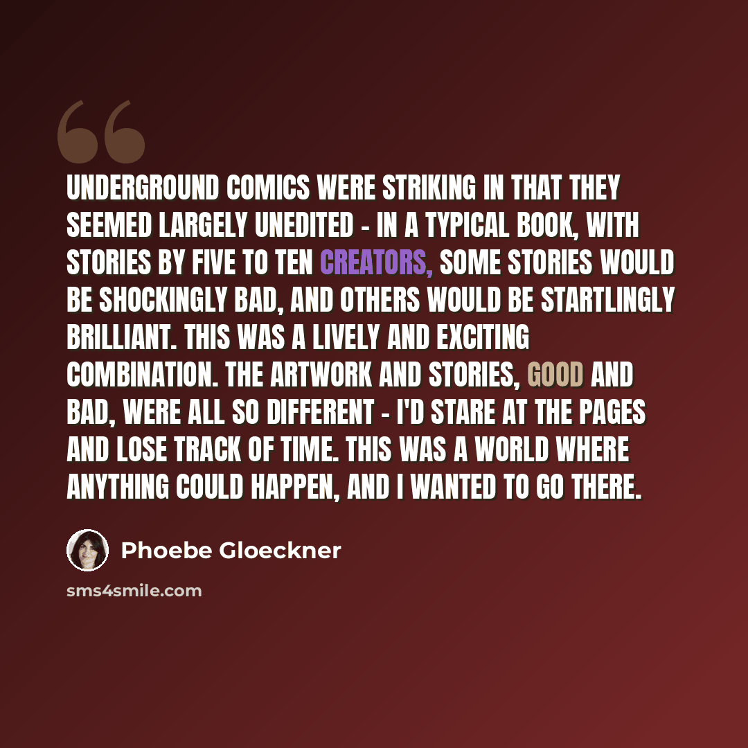 “Underground comics were striking in that they seemed largely unedited - in a typical book, with stories by five to ten creators, some stories would be shockingly bad, and others would be startlingly brilliant. This was a lively and exciting combination. The artwork and stories, good and bad, were…” quote by Phoebe Gloeckner