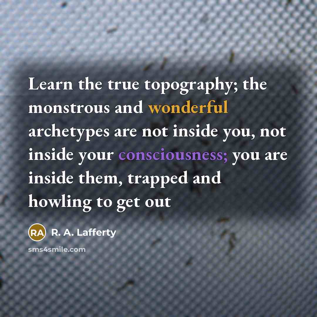 “Learn the true topography; the monstrous and wonderful archetypes are not inside you, not inside your consciousness; you are inside them, trapped and howling to get out” quote by R. A. Lafferty
