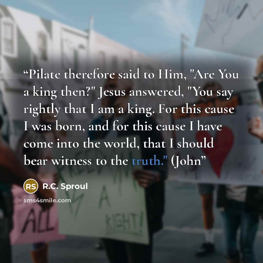 “Pilate therefore said to Him, "Are You a king then?" Jesus answered, "You say rightly that I am a king. For this cause I was born, and for this cause I have come into the world, that I should bear witness to the truth." (John” quote by R.C. Sproul