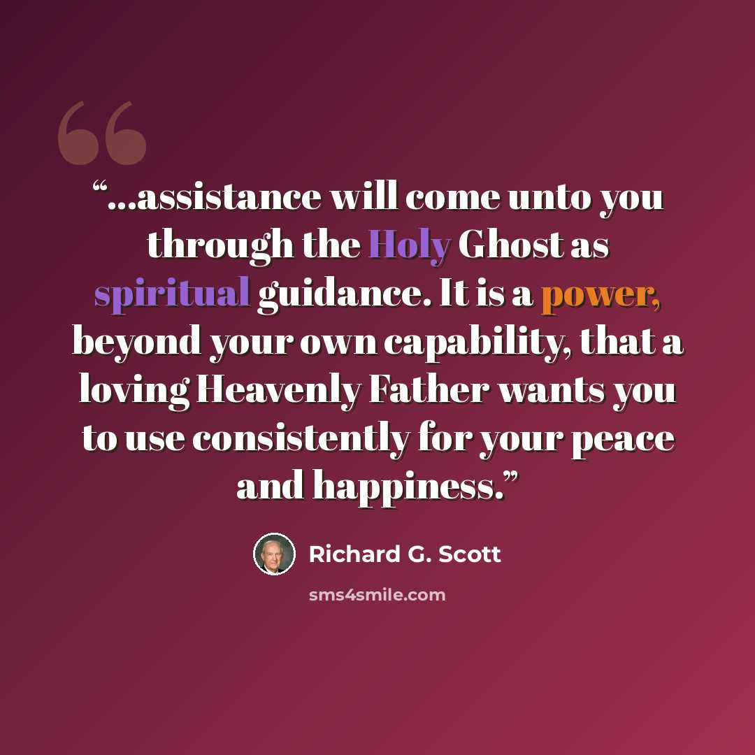 “...assistance will come unto you through the Holy Ghost as spiritual guidance. It is a power, beyond your own capability, that a loving Heavenly Father wants you to use consistently for your peace and happiness.” quote by Richard G. Scott
