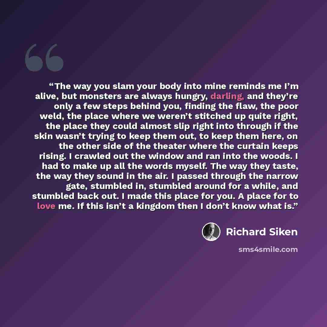 “The way you slam your body into mine reminds me I’m alive, but monsters are always hungry, darling, and they’re only a few steps behind you, finding the flaw, the poor weld, the place where we weren’t stitched up quite right, the place they could almost slip right into through if the skin wasn’t…” quote by Richard Siken