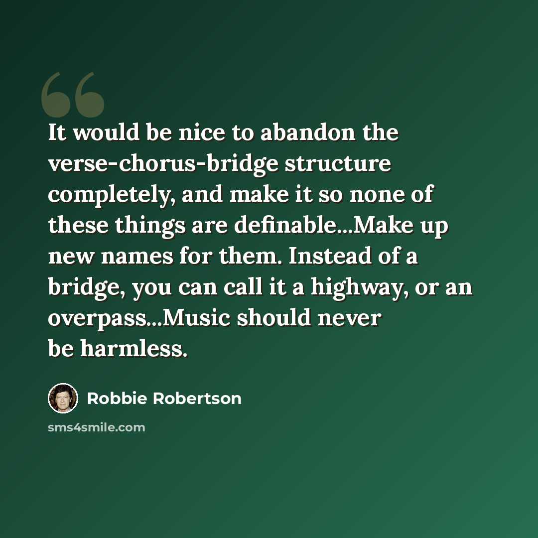 “It would be nice to abandon the verse-chorus-bridge structure completely, and make it so none of these things are definable...Make up new names for them. Instead of a bridge, you can call it a highway, or an overpass...Music should never be harmless.” quote by Robbie Robertson