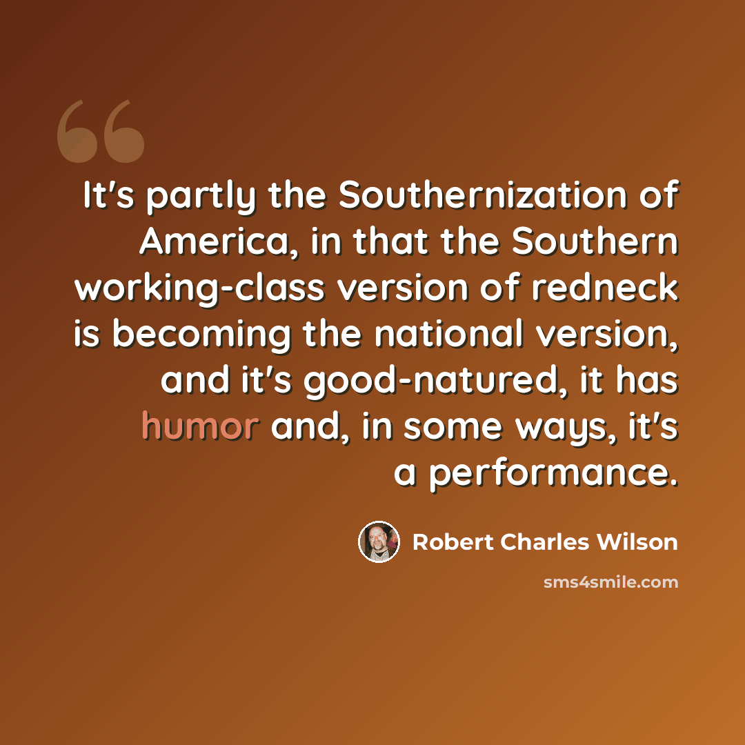 “It's partly the Southernization of America, in that the Southern working-class version of redneck is becoming the national version, and it's good-natured, it has humor and, in some ways, it's a performance.” quote by Robert Charles Wilson