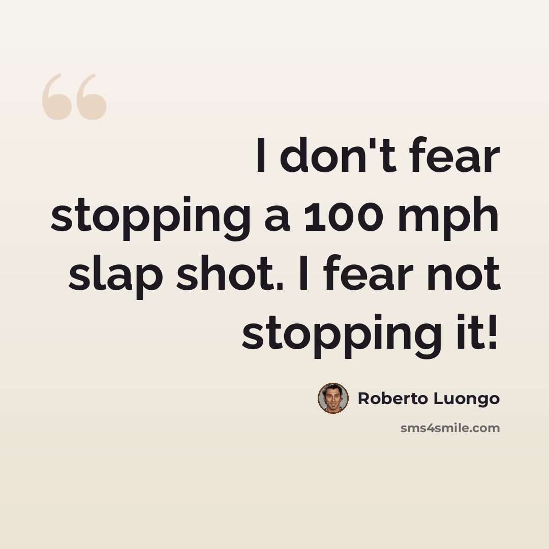 “I don't fear stopping a 100 mph slap shot. I fear not stopping it!” quote by Roberto Luongo