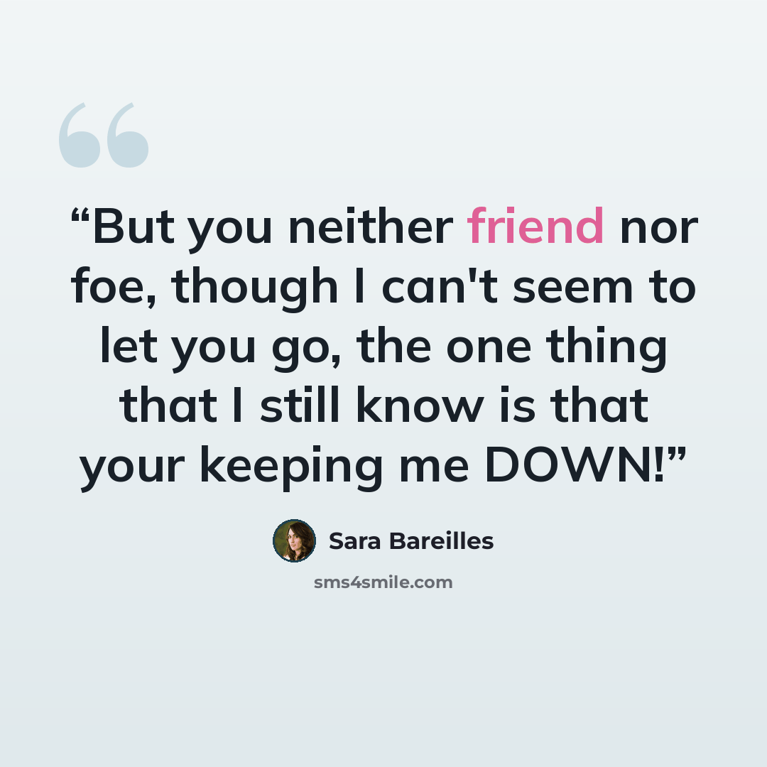 “But you neither friend nor foe, though I can't seem to let you go, the one thing that I still know is that your keeping me DOWN!” quote by Sara Bareilles